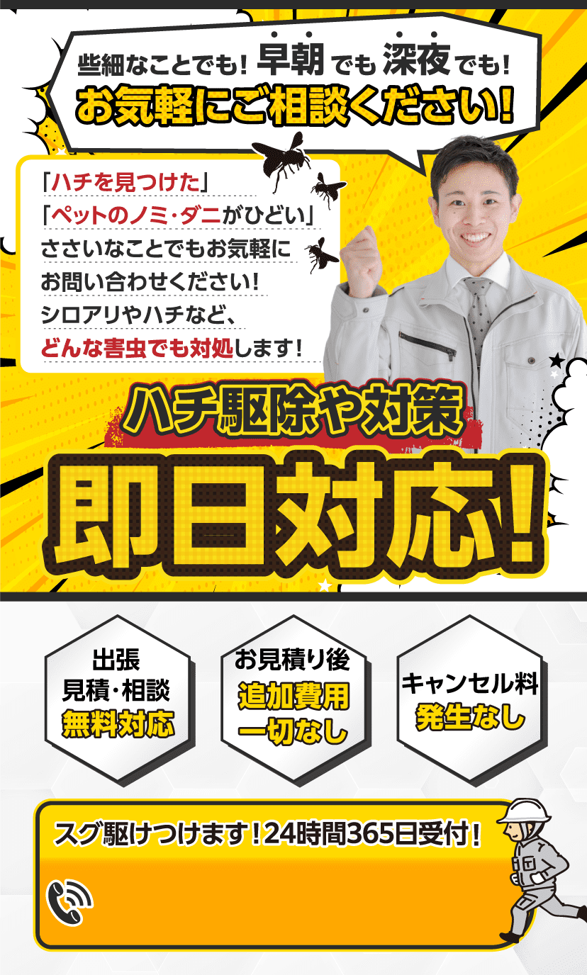 些細なことでも！早朝でも深夜でも！お気軽にご相談ください！ゴキブリ、ペットのノミ・ダニ、シロアリやハチなど、どんな害虫でも即日対応。出張見積・相談無料対応、お見積り後追加費用一切なし、キャンセル料発生なし。24時間365日受付。